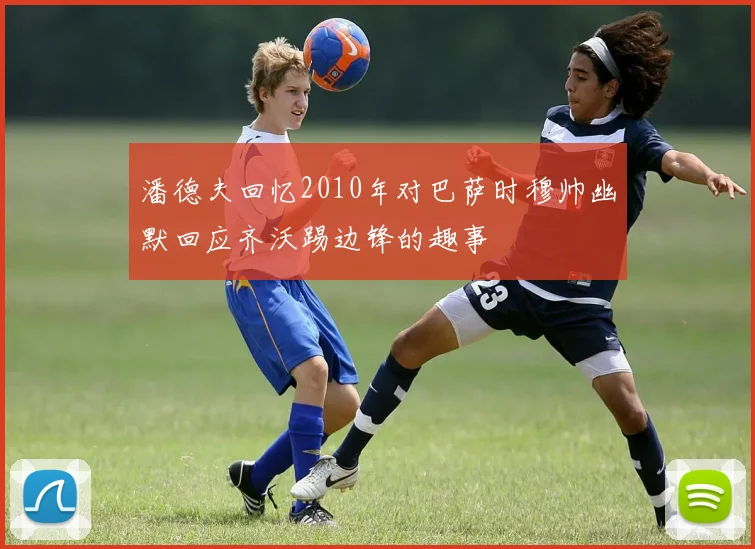 潘德夫回忆2010年对巴萨时穆帅幽默回应齐沃踢边锋的趣事