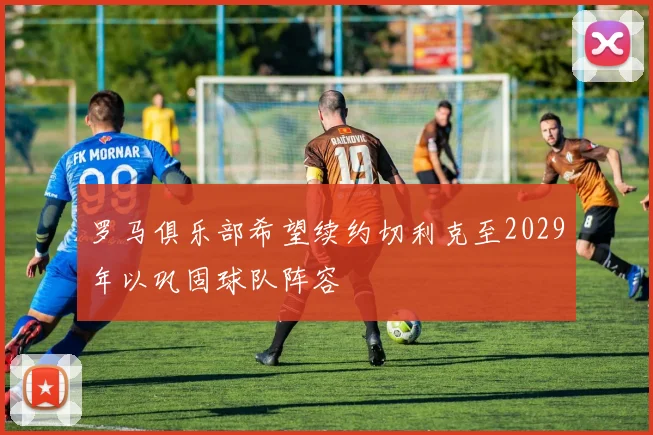 罗马俱乐部希望续约切利克至2029年以巩固球队阵容