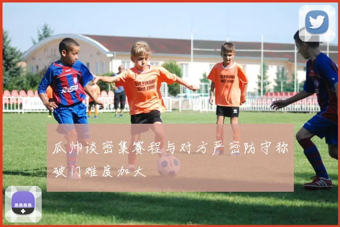 瓜帅谈密集赛程与对方严密防守称破门难度加大