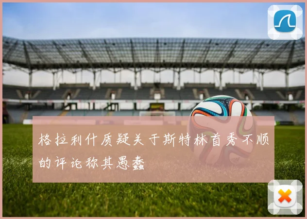 格拉利什质疑关于斯特林首秀不顺的评论称其愚蠢