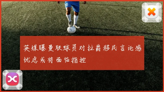 英媒曝曼联球员对拉爵移民言论感忧虑或将面临指控