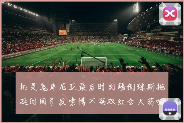 机灵鬼库尼亚最后时刻踢倒琼斯拖延时间引发索博不满双红会火药味十足