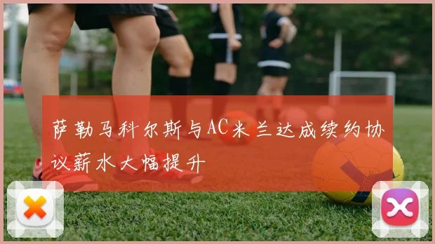 萨勒马科尔斯与AC米兰达成续约协议薪水大幅提升