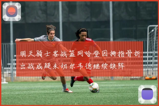 明天骑士客战篮网哈登因拇指骨折出战成疑米切尔韦德继续缺阵