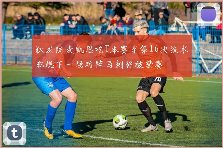 狄龙防麦凯恩吃T本赛季第16次技术犯规下一场对阵马刺将被禁赛