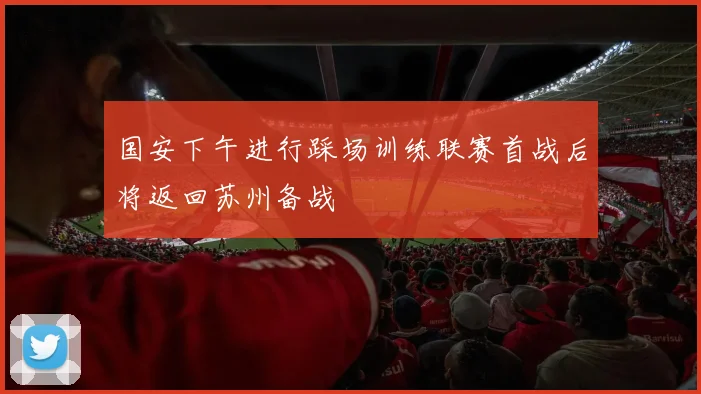 国安下午进行踩场训练联赛首战后将返回苏州备战