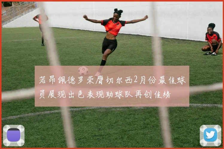 若昂佩德罗荣膺切尔西2月份最佳球员展现出色表现助球队再创佳绩