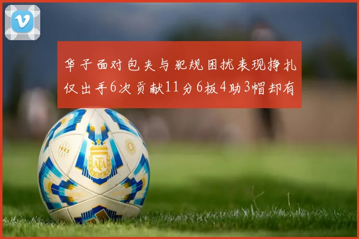 华子面对包夹与犯规困扰表现挣扎仅出手6次贡献11分6板4助3帽却有8次失误