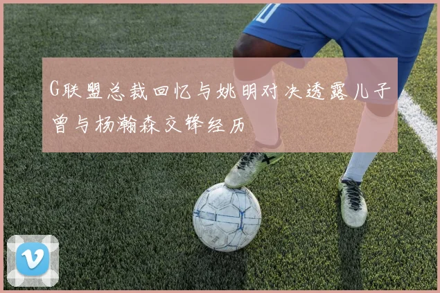 G联盟总裁回忆与姚明对决透露儿子曾与杨瀚森交锋经历