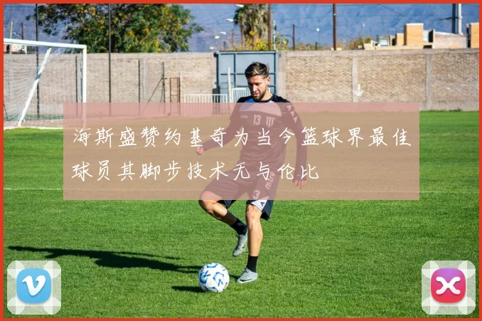 海斯盛赞约基奇为当今篮球界最佳球员其脚步技术无与伦比