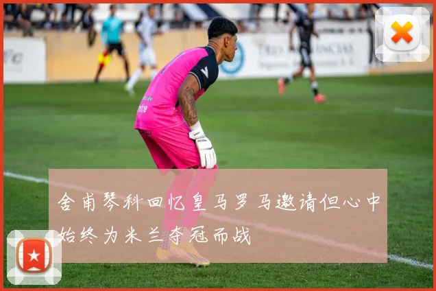 舍甫琴科回忆皇马罗马邀请但心中始终为米兰夺冠而战