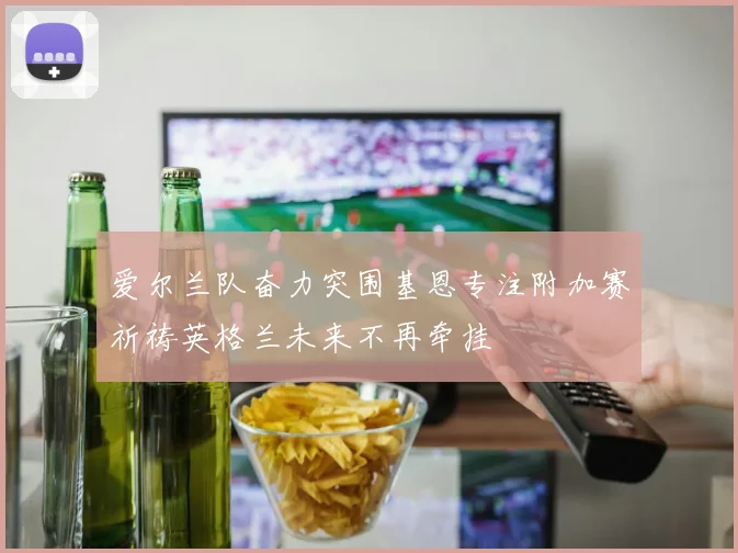 爱尔兰队奋力突围基恩专注附加赛祈祷英格兰未来不再牵挂