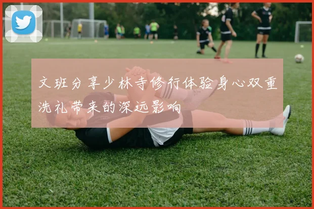 文班分享少林寺修行体验身心双重洗礼带来的深远影响