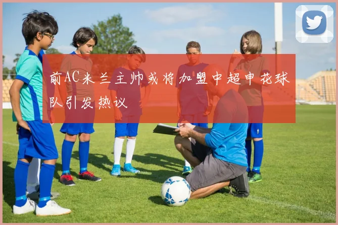 前AC米兰主帅或将加盟中超申花球队引发热议