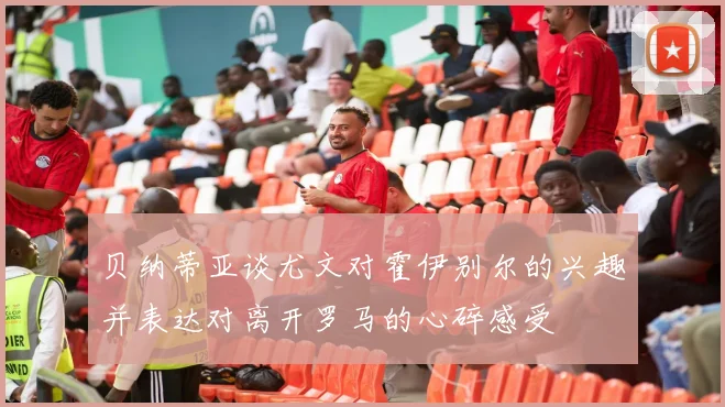 贝纳蒂亚谈尤文对霍伊别尔的兴趣并表达对离开罗马的心碎感受