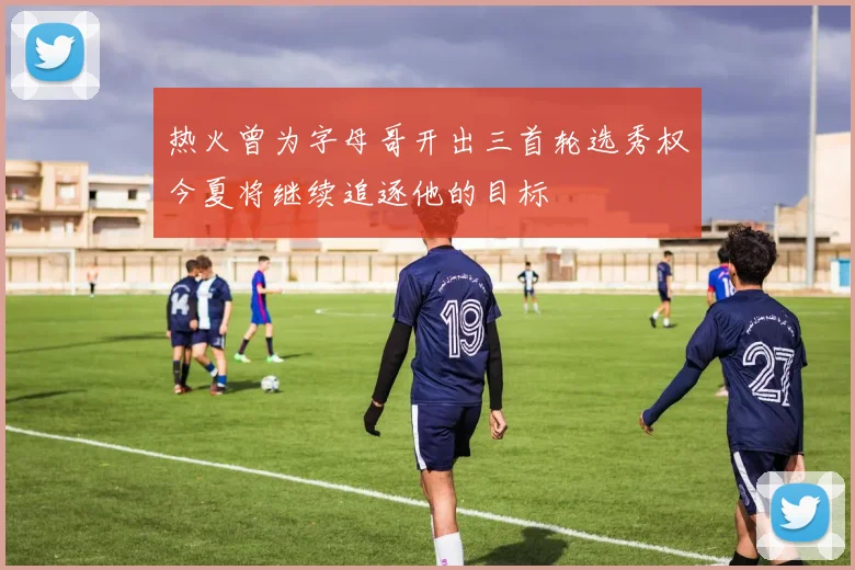 热火曾为字母哥开出三首轮选秀权今夏将继续追逐他的目标