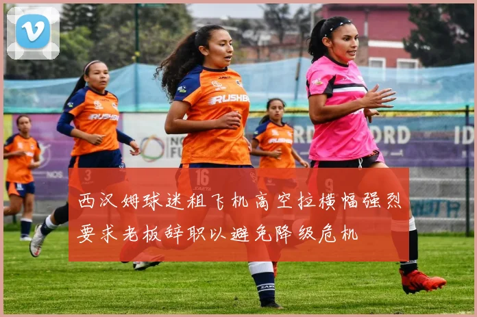 西汉姆球迷租飞机高空拉横幅强烈要求老板辞职以避免降级危机