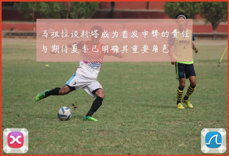 马祖拉谈科塔成为首发中锋的责任与期待夏季已明确其重要角色