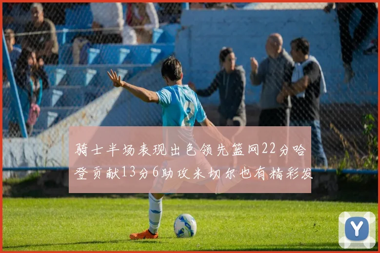 骑士半场表现出色领先篮网22分哈登贡献13分6助攻米切尔也有精彩发挥