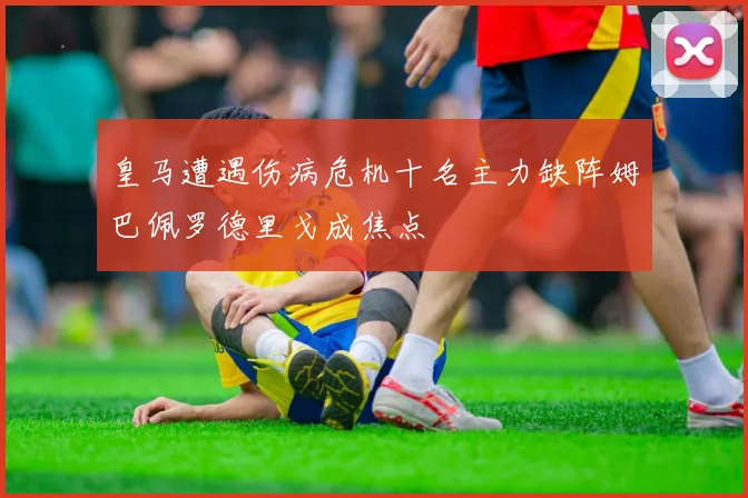 皇马遭遇伤病危机十名主力缺阵姆巴佩罗德里戈成焦点