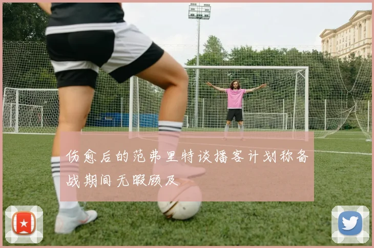 伤愈后的范弗里特谈播客计划称备战期间无暇顾及
