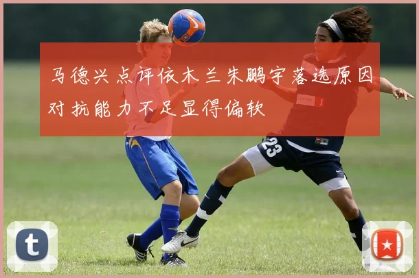 马德兴点评依木兰朱鹏宇落选原因对抗能力不足显得偏软