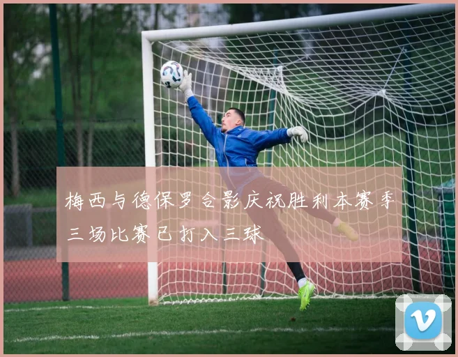 梅西与德保罗合影庆祝胜利本赛季三场比赛已打入三球
