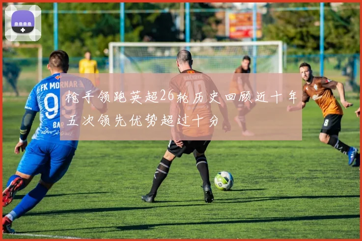 枪手领跑英超26轮历史回顾近十年五次领先优势超过十分