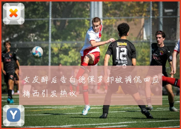 女友醉后告白德保罗却被调侃回应梅西引发热议