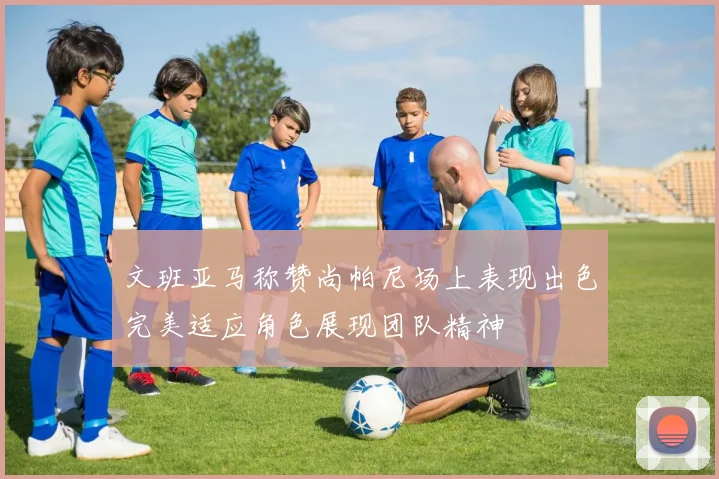文班亚马称赞尚帕尼场上表现出色完美适应角色展现团队精神