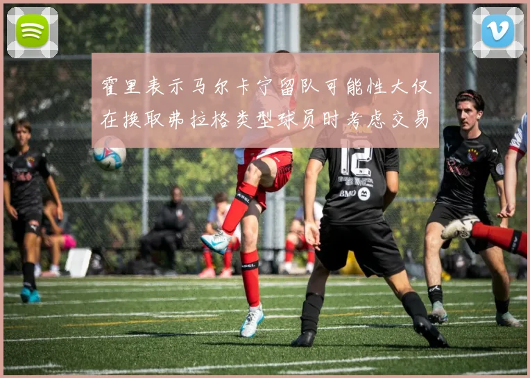 霍里表示马尔卡宁留队可能性大仅在换取弗拉格类型球员时考虑交易